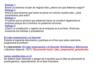 Dialogo 1 Bueno ya tenemos el plan de negocio listo ¿ahora con qué debemos seguir? Diálogo 2 Ahora lo que tenemos que hacer es poner en marcha nuestro plan. ¿Qué necesitamos para esto? Diálogo 3 Yo pienso que lo primero que debemos hacer es constituir legalmente la empresa porque de lo contrario no podemos funcionar. Diálogo 4 ¡Claro! La constitución y registro de la empresa es lo primero. Entonces, revisemos los trámites y procedamos. El Líder empresarial y el Gerente   Estudia el siguiente documento y participa en el foro que sobre este tema programará el profesor:   Ir a documento:  El Líder empresarial y el Gerente: Similitudes y   diferencias ( Abraham Zalesnik. 1977)   Documento word: Lider_empresarial_gerente.doc metas establecidas en él N o  deberá estar dedicado  a apagar los incendios que la falta de planeación le pueda generar, especialmente ,  en el área financiera. 