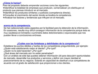 ¿Cómo lo harías? Para tal propósito deberás emprender acciones como las siguientes: Identificar la totalidad de empresas que producen, comercializan y/o distribuyen el producto que piensas introducir en el mercado. Identificar los productos similares y sustitutos (competencia directa). Consultar el crecimiento del sector donde se localiza la competencia.  Analizar los factores y tendencias que influyen en el mercado.  acerca de la competencia. Se han seleccionado estos aspectos por la facilidad para la obtención de la información.  En ocasiones, resulta muy difícil conseguir información de la competencia porque ésta es muy cautelosa en brindarla o suministra datos distorsionados o equivocados que nos pueden llevar a conclusiones erróneas.  ¿Cuáles son las fortalezas y debilidades de la competencia? Establece los puntos débiles y fuertes de tus competidores preguntándote, por ejemplo: ¿Quién está satisfaciendo mejor al cliente? ¿Por qué? ¿Quién no lo está haciendo? ¿Por qué? ¿Qué áreas del mercado aún no están penetradas? Con un análisis de este tipo puedes obtener información útil para descubrir oportunidades de mercado, desarrollar tus productos y servicios y definir con mayor claridad el posicionamiento de su negocio. Estarás en capacidad de clasificar a tus competidores de acuerdo con el grado de satisfacción que proporcionan a los clientes. 