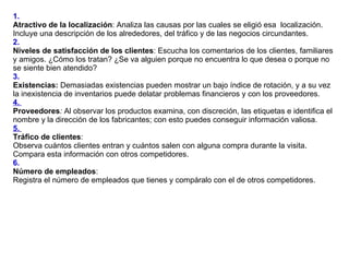 1.  Atractivo de la localización : Analiza las causas por las cuales se eligió esa  localización. Incluye una descripción de los alrededores, del tráfico y de las negocios circundantes. 2.   Niveles de satisfacción de los clientes : Escucha los comentarios de los clientes, familiares y amigos. ¿Cómo los tratan? ¿Se va alguien porque no encuentra lo que desea o porque no se siente bien atendido? 3.  Existencias:  Demasiadas existencias pueden mostrar un bajo índice de rotación, y a su vez la inexistencia de inventarios puede delatar problemas financieros y con los proveedores. 4.  Proveedores :  Al observar los productos examina, con discreción, las etiquetas e identifica el nombre y la dirección de los fabricantes; con esto puedes conseguir información valiosa. 5.   Tráfico de clientes :  Observa cuántos clientes entran y cuántos salen con alguna compra durante la visita. Compara esta información con otros competidores. 6.   Número de empleados :  Registra el número de empleados que tienes y compáralo con el de otros competidores.  