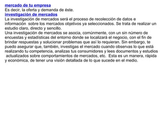 mercado de tu empresa   Es decir, la oferta y demanda de éste. investigación de mercados   La investigación de mercados será el proceso de recolección de datos e información  sobre los mercados objetivos ya seleccionados. Se trata de realizar un estudio claro, directo y sencillo.  Una investigación de mercados se asocia, comúnmente, con un sin número de encuestas y estadísticas del entorno donde se localizará el negocio, con el fin de brindar respuestas y solucionar problemas que así lo requieran. Sin embargo, te puedo asegurar que, también, investigas el mercado cuando observas lo que está realizando tu competencia, analizas tus consumidores y lees documentos y estudios  actualizados sobre comportamientos de mercados, etc.  Esta es un manera, rápida y económica, de tener una visión detallada de lo que sucede en el medio.  