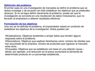 Definición del problema  El primer paso en una investigación de mercados es definir el problema que se desea investigar y de acuerdo con éste establecer los objetivos que se pretenden alcanzar. Si no se logra definir claramente el problema, puede ser que la investigación se convierta en una recolección de datos innecesarios, que no llevarán al empresario a obtener resultados efectivos.  Formulación de los objetivos Una vez se ha definido el problema, el emprendedor estará en condición de establecer los objetivos de la investigación. Éstos pueden ser: Exploratorios: Objetivos tendientes a arrojar datos que brinden alguna respuesta sobre el problema. Descriptivos: Objetivos que explican fenómenos como: número de clientes que han escuchado de la empresa, número de productos que ingresan al mercado, entre otros. Causales: Objetivos que se establecen con base en una relación causa – efecto; por ejemplo: una reducción en el precio aumentará la demanda de determinado producto en un porcentaje establecido. 