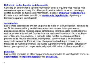 Definición de las fuentes de información Consiste en determinar el tipo de información que se requiere y los medios más convenientes para conseguirla. Al respecto, es importante tener en cuenta que existen dos tipos de fuentes de información, a saber:  primarias  y  secundarias. En esta etapa definimos, también, la  muestra de la población  objetivo que tomaremos para la investigación secundarias.   Las fuentes secundarias brindan un punto de inicio en la investigación, además de ser fáciles de consultar y se obtienen a menores costos, éstas pueden ser: publicaciones, libros, revistas, datos comerciales, informes sobre investigaciones realizadas con anterioridad, fuentes internas -estados financieros, facturas, flujos de ventas-, etc. Sin embargo, a menudo estas fuentes pueden presentar la posibilidad de resultar obsoletas, incompletas, poco veraces o en ocasiones carecer de existencia. Para tal caso, el empresario tendrá que recurrir a la búsqueda de fuentes primarias, las cuales suponen mayores gastos, esfuerzos y tiempo, pero garantizan mayor seriedad y aplicabilidad al problema específico.  primarias   Las fuentes primarias se obtienen por medio de métodos de investigación como: la  observación,  la  experimentación  y las  encuestas.  .  