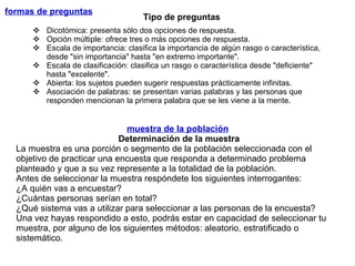 formas de preguntas   muestra de la población   Determinación de la muestra La muestra es una porción o segmento de la población seleccionada con el objetivo de practicar una encuesta que responda a determinado problema planteado y que a su vez represente a la totalidad de la población.  Antes de seleccionar la muestra respóndete los siguientes interrogantes:  ¿A quién vas a encuestar? ¿Cuántas personas serían en total? ¿Qué sistema vas a utilizar para seleccionar a las personas de la encuesta? Una vez hayas respondido a esto, podrás estar en capacidad de seleccionar tu muestra, por alguno de los siguientes métodos: aleatorio, estratificado o sistemático.  Dicotómica: presenta sólo dos opciones de respuesta. Opción múltiple: ofrece tres o más opciones de respuesta. Escala de importancia: clasifica la importancia de algún rasgo o característica,  desde "sin importancia" hasta "en extremo importante". Escala de clasificación: clasifica un rasgo o característica desde "deficiente" hasta "excelente". Abierta: los sujetos pueden sugerir respuestas prácticamente infinitas. Asociación de palabras: se presentan varias palabras y las personas que responden mencionan la primera palabra que se les viene a la mente. Tipo de preguntas 