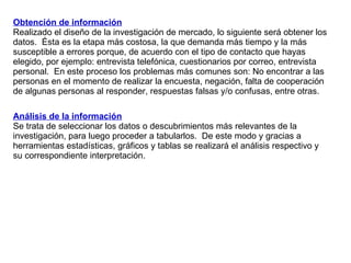Obtención de información Realizado el diseño de la investigación de mercado, lo siguiente será obtener los datos.  Ésta es la etapa más costosa, la que demanda más tiempo y la más susceptible a errores porque, de acuerdo con el tipo de contacto que hayas elegido, por ejemplo: entrevista telefónica, cuestionarios por correo, entrevista personal.  En este proceso los problemas más comunes son: No encontrar a las personas en el momento de realizar la encuesta, negación, falta de cooperación de algunas personas al responder, respuestas falsas y/o confusas, entre otras. Análisis de la información Se trata de seleccionar los datos o descubrimientos más relevantes de la investigación, para luego proceder a tabularlos.  De este modo y gracias a herramientas estadísticas, gráficos y tablas se realizará el análisis respectivo y su correspondiente interpretación. 
