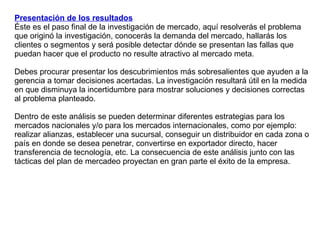 Presentación de los resultados Éste es el paso final de la investigación de mercado, aquí resolverás el problema que originó la investigación, conocerás la demanda del mercado, hallarás los clientes o segmentos y será posible detectar dónde se presentan las fallas que puedan hacer que el producto no resulte atractivo al mercado meta.  Debes procurar presentar los descubrimientos más sobresalientes que ayuden a la gerencia a tomar decisiones acertadas. La investigación resultará útil en la medida en que disminuya la incertidumbre para mostrar soluciones y decisiones correctas al problema planteado. Dentro de este análisis se pueden determinar diferentes estrategias para los mercados nacionales y/o para los mercados internacionales, como por ejemplo: realizar alianzas, establecer una sucursal, conseguir un distribuidor en cada zona o país en donde se desea penetrar, convertirse en exportador directo, hacer transferencia de tecnología, etc. La consecuencia de este análisis junto con las tácticas del plan de mercadeo proyectan en gran parte el éxito de la empresa.  