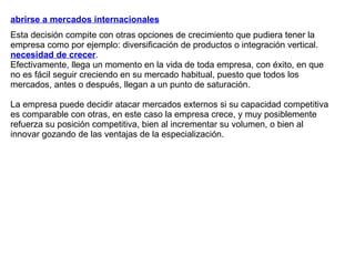 abrirse a mercados internacionales Esta decisión compite con otras opciones de crecimiento que pudiera tener la empresa como por ejemplo: diversificación de productos o integración vertical. necesidad de crecer .  Efectivamente, llega un momento en la vida de toda empresa, con éxito, en que no es fácil seguir creciendo en su mercado habitual, puesto que todos los mercados, antes o después, llegan a un punto de saturación.  La empresa puede decidir atacar mercados externos si su capacidad competitiva es comparable con otras, en este caso la empresa crece, y muy posiblemente refuerza su posición competitiva, bien al incrementar su volumen, o bien al innovar gozando de las ventajas de la especialización. 