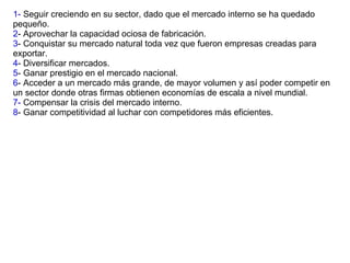 1-  Seguir creciendo en su sector, dado que el mercado interno se ha quedado pequeño. 2 - Aprovechar la capacidad ociosa de fabricación. 3 - Conquistar su mercado natural toda vez que fueron empresas creadas para exportar. 4 - Diversificar mercados. 5 - Ganar prestigio en el mercado nacional. 6 - Acceder a un mercado más grande, de mayor volumen y así poder competir en un sector donde otras firmas obtienen economías de escala a nivel mundial. 7-  Compensar la crisis del mercado interno. 8 - Ganar competitividad al luchar con competidores más eficientes. 