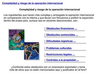 Complejidad y riesgo de la operación internacional Complejidad y riesgo de la operación internacional Los ingredientes que hacen más compleja y arriesgada la operación internacional  en comparación con la interna y que llevan con frecuencia a preferir la expansión dentro del propio país, aunque sea en sectores desconocidos, son: Obstáculos financieros … Obstáculos comerciales … Dificultades logísticas … Restricciones legales … Controles a la propiedad … Problemas culturales ¿Confronta estos obstáculos con un empresario exportador y toma nota de otros que no estén mencionados aquí y publícalos en el foro?  