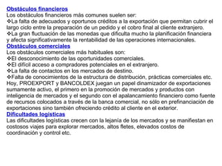 Obstáculos financieros Los obstáculos financieros más comunes suelen ser:  La falta de adecuados y oportunos créditos a la exportación que permitan cubrir el largo ciclo entre la preparación de un pedido y el cobro final al cliente extranjero. La gran fluctuación de las monedas que dificulta mucho la planificación financiera y afecta significativamente la rentabilidad de las operaciones internacionales. Obstáculos comerciales   Los obstáculos comerciales más habituales son:  El desconocimiento de las oportunidades comerciales. El difícil acceso a compradores potenciales en el extranjero. La falta de contactos en los mercados de destino. Falta de conocimientos de la estructura de distribución, prácticas comerciales etc. Hoy, PROEXPORT y BANCOLDEX juegan un papel dinamizador de exportaciones sumamente activo, el primero en la promoción de mercados y productos con inteligencia de mercados y el segundo con el apalancamiento financiero como fuente de recursos colocados a través de la banca comercial, no sólo en prefinanciación de exportaciones sino también ofreciendo crédito al cliente en el exterior. Dificultades logísticas Las dificultades logísticas crecen con la lejanía de los mercados y se manifiestan en costosos viajes para explorar mercados, altos fletes, elevados costos de coordinación y control etc.  