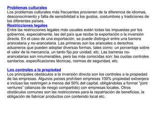 Problemas culturales Los problemas culturales más frecuentes provienen de la diferencia de idiomas, desconocimiento y falta de sensibilidad a los gustos, costumbres y tradiciones de los diferentes países.  Restricciones legales Entre las restricciones legales más usuales están todas las impuestas por los gobiernos, especialmente, las del país que recibe la exportación o la inversión directa. En el caso de una exportación, se puede distinguir entre una barrera arancelaria y no-arancelaria. Las primeras son los aranceles o derechos aduaneros que pueden adoptar diversas formas, tales como: un porcentaje sobre el valor de la mercancía, un tanto fijo por unidad, etc. Las barreras no- arancelarias son innumerables, pero las más conocidas son: las cuotas controles sanitarios, especificaciones técnicas, normas de seguridad, etc. Los controles a la propiedad   Los principales obstáculos a la inversión directa son los controles a la propiedad de las empresas. Algunos países prohíben empresas 100% propiedad extranjera e incluso las restringen a menos del 50% del capital, obligándolas a formar “joint ventures” (alianzas de riesgo compartido) con empresas locales. Otros obstáculos comunes son las restricciones para la repatriación de beneficios, la obligación de fabricar productos con contenido local etc. 