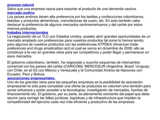 proceso natural   Salvo que una empresa nazca para exportar el producto de una demanda cautiva.  mercado andino   Los países andinos tienen alta preferencia por los textiles y confecciones colombianos, bebidas y productos alimenticios, manufacturas de cuero, etc. En esto también cabe destacar la preferencia de algunos mercados centroamericanos y del caribe por estos mismos productos.  tratados internacionales   La negociación de un TLC con Estados Unidos, pueden abrir grandes oportunidades de un mercado ampliado con preferencias para nuestros productos tal como lo hemos tenido para algunos de nuestros productos con las preferencias ATPDEA (American trade preferences and drugs erradicattion act) el cual se vence en diciembre de 2006; ello se constituye a la vez en grandes retos para ser competitivos y poder llegar y permanecer en esos mercados.  El gobierno colombiano, también, ha negociado y suscrito esquemas de intercambio comercial con los países del caribe (CARICOM), MERCOSUR (Argentina, Brazil, Uruguay; con Chile; en el G3 con México y Venezuela y la Comunidad Andina de Naciones con Ecuador, Perú y Bolivia. asociaciones empresariales. Uno de los grandes retos para las pequeñas empresas es la posibilidad de asociación empresarial no sólo para consolidar una oferta de productos en volumen sino también para aunar esfuerzos y poder acceder a la tecnologías, investigación de mercados, fuentes de financiamiento etc. El gobierno, por su parte, es plenamente conciente del papel que debe asumir para corregir las fallas jurídicas, logísticas y de infraestructura que impiden la competitividad del ejercicio cada vez más eficiente y productivo de las empresas. 