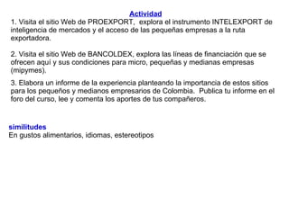 Actividad 1. Visita el sitio Web de PROEXPORT,  explora el instrumento INTELEXPORT de inteligencia de mercados y el acceso de las pequeñas empresas a la ruta exportadora.  2. Visita el sitio Web de BANCOLDEX, explora las líneas de financiación que se ofrecen aquí y sus condiciones para micro, pequeñas y medianas empresas (mipymes). 3. Elabora un informe de la experiencia planteando la importancia de estos sitios para los pequeños y medianos empresarios de Colombia.  Publica tu informe en el foro del curso, lee y comenta los aportes de tus compañeros. similitudes  En gustos alimentarios, idiomas, estereotipos 