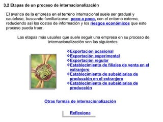 3.2 Etapas de un proceso de internacionalización El avance de la empresa en el terreno internacional suele ser gradual y cauteloso, buscando familiarizarse,  poco a poco,  con el entorno externo, reduciendo así los costes de información y los  riesgos económicos  que este proceso pueda traer.  Exportación ocasional Exportación experimental Exportación regular Establecimiento de filiales de venta en el extranjero Establecimiento de subsidiarias de producción en el extranjero Establecimiento de subsidiarias de producción Las etapas más usuales que suele seguir una empresa en su proceso de internacionalización son las siguientes: Otras formas de internacionalización Reflexiona 