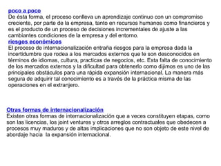 poco a poco De ésta forma, el proceso conlleva un aprendizaje continuo con un compromiso creciente, por parte de la empresa, tanto en recursos humanos como financieros y es el producto de un proceso de decisiones incrementales de ajuste a las cambiantes condiciones de la empresa y del entorno. riesgos económicos   El proceso de internacionalización entraña riesgos para la empresa dada la incertidumbre que rodea a los mercados externos que le son desconocidos en términos de idiomas, cultura, practicas de negocios, etc. Esta falta de conocimiento de los mercados externos y la dificultad para obtenerlo como dijimos es uno de las principales obstáculos para una rápida expansión internacional. La manera más segura de adquirir tal conocimiento es a través de la práctica misma de las operaciones en el extranjero. Otras formas de internacionalización Existen otras formas de internacionalización que a veces constituyen etapas, como son las licencias, los joint ventures y otros arreglos contractuales que obedecen a procesos muy maduros y de altas implicaciones que no son objeto de este nivel de abordaje hacia  la expansión internacional. 