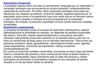 Exportación Ocasional:  La empresa exporta sobre una base no permanente, empujada por un importador o comprador extranjero que se encuentra en el país buscando, fundamentalmente, capacidad de producción. Por tanto, dicho comprador extranjero toma todas las decisiones con respecto al producto, control de calidad, aspectos logísticos etc. El exportador actúa como si la exportación fuera una venta más en el mercado interno y sólo se limita a aceptar o rechazar el precio propuesto por el comprador extranjero. En síntesis, el productor exportador no tiene control sobre las variables comerciales. Exportación experimental.  La empresa ha decidido iniciar un proceso de expansión internacional y explora deliberadamente la factibilidad de exportar, sin depender de pedidos ocasionales del exterior. Para ello, exporta experimentalmente a unos pocos mercados utilizando, básicamente producción sobrante en el mercado interno pues aún no tiene un compromiso de largo plazo con el mercado internacional.  Para enviar sus productos al exterior utiliza, generalmente, intermediarios locales como: agentes, casas exportadoras, consorcios de exportación, trading companies (comercializadoras) etc,  En cuanto al control de variables comerciales, la empresa se hace cargo del diseño interno o contenido del producto y tiene control parcial sobre el diseño externo y envase o empaquetado; sigue controlando sólo el coste del producto y realiza actividades de promoción a importadores situados en los mercados de destino actuales y en los que tiene interés en penetrar. 