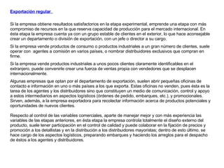 Exportación regular .  Si la empresa obtiene resultados satisfactorios en la etapa experimental, emprende una etapa con más compromiso de recursos en la que reserva capacidad de producción para el mercado internacional. En ésta etapa la empresa cuenta ya con un grupo estable de clientes en el exterior, lo que hace aconsejable crear un departamento o división de exportación, con un jefe o director a su cargo.  Si la empresa vende productos de consumo o productos industriales a un gran número de clientes, suele operar con  agentes a comisión en varios países, o nombrar distribuidores exclusivos que compran en firme.  Si la empresa vende productos industriales a unos pocos clientes claramente identificables en el extranjero, puede convenirle crear una fuerza de ventas propia con vendedores que se desplacen internacionalmente.  Algunas empresas que optan por el departamento de exportación, suelen abrir pequeñas oficinas de contacto e información en uno o más países a los que exporta. Estas oficinas no venden, pues ésta es la tarea de los agentes y los distribuidores sino que constituyen un medio de comunicación, control y apoyo a estos intermediarios en aspectos logísticos (órdenes de pedido, embarques, etc.), y promocionales. Sirven, además, a la empresa exportadora para recolectar información acerca de productos potenciales y oportunidades de nuevos clientes. Respecto al control de las variables comerciales, aparte de manejar mejor y con más experiencia las variables de las etapas anteriores, en ésta etapa la empresa controla totalmente el diseño externo del producto, suele tener participación en el control de calidad y puede colaborar en la fijación de precios y promoción a los detallistas y en la distribución a los distribuidores mayoristas; dentro de esto último, se hace cargo de los aspectos logísticos, preparando embarques y haciendo los arreglos para el despacho de éstos a los agentes y distribuidores. 