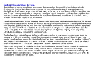 Establecimiento de filiales de venta.   Cuando la empresa ha consolidado un mercado de exportación, debe decidir si continúa vendiendo directamente desde el país de origen u operando vía intermediarios ajenos a la empresa (agentes, distribuidores, trading companies, consorcios de exportación etc.), o si establece una filial comercial en ese país. El paso a esta etapa involucra un cambio importante para la empresa y una inversión considerable en recursos humanos y financieros. Generalmente, no sólo se debe invertir en oficinas, sino también en un almacén e inventarios de productos terminados.  En ésta etapa la empresa asume una serie de funciones comerciales previamente desarrolladas por terceros o directamente desde la casa matriz. En el fondo, esta etapa marca un cambio en la estrategia internacional de la empresa, pasando de una pura oferta de capacidad de producción a su comercialización. La empresa incorpora más actividades a su cadena de valor internacional, integrándose verticalmente hacia delante. Antes se ocupaba de las actividades productivas y logísticas en el país de origen y ahora emprende actividades logísticas y de marketing en el extranjero. Desde el punto de vista del control de las variables comerciales, la empresa se hace cargo de todas las fases de la política de productos, excepto la marca, en la que puede tener alguna injerencia, pero ésta queda normalmente en manos del cliente final si se trata de un producto industrial o del canal de distribución si es un producto de consumo. Ahora sí controla los precios a los detallistas pero aún no tiene participación en los precios al público, que en los productos de consumo son decididos por el canal.  Promociona sus productos a nivel de importadores mayoristas o distribuidores, en quienes aún descansa gran parte de la tarea de distribución física y también a nivel de detallistas a quienes aún no llega directamente por no disponer de una fuerza de ventas propia. En síntesis, gran parte de su estrategia de promoción-distribución consiste en “empujar” los productos a través de canales, requiriendo, por tanto, de una estrecha colaboración con estos. 