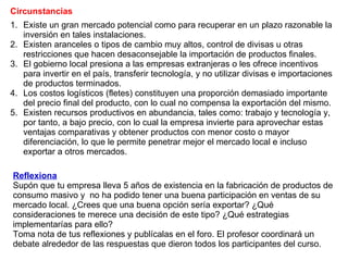 Existe un gran mercado potencial como para recuperar en un plazo razonable la inversión en tales instalaciones. Existen aranceles o tipos de cambio muy altos, control de divisas u otras restricciones que hacen desaconsejable la importación de productos finales. El gobierno local presiona a las empresas extranjeras o les ofrece incentivos para invertir en el país, transferir tecnología, y no utilizar divisas e importaciones de productos terminados. Los costos logísticos (fletes) constituyen una proporción demasiado importante del precio final del producto, con lo cual no compensa la exportación del mismo. Existen recursos productivos en abundancia, tales como: trabajo y tecnología y, por tanto, a bajo precio, con lo cual la empresa invierte para aprovechar estas ventajas comparativas y obtener productos con menor costo o mayor diferenciación, lo que le permite penetrar mejor el mercado local e incluso exportar a otros mercados. Circunstancias Reflexiona Supón que tu empresa lleva 5 años de existencia en la fabricación de productos de consumo masivo y  no ha podido tener una buena participación en ventas de su mercado local. ¿Crees que una buena opción sería exportar? ¿Qué consideraciones te merece una decisión de este tipo? ¿Qué estrategias implementarías para ello?  Toma nota de tus reflexiones y publícalas en el foro. El profesor coordinará un debate alrededor de las respuestas que dieron todos los participantes del curso. 