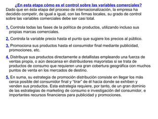 ¿En esta etapa cómo es el control sobre las variables comerciales? Dado que en ésta etapa del proceso de internacionalización, la empresa ha decidido competir, de igual a igual, con las firmas locales, su grado de control sobre las variables comerciales debe ser casi total.  1.  Controla todas las fases de la política de productos, utilizando incluso sus propias marcas comerciales. 2.  Controla la variable precio hasta el punto que sugiere los precios al público. 3.  Promociona sus productos hasta el consumidor final mediante publicidad, promociones, etc. 4.  Distribuye sus productos directamente a detallistas empleando una fuerza de ventas propia, o aún descansa en distribuidores mayoristas si se trata de productos de consumo que requieren una gran cobertura geográfica con muchos puntos de venta en los mercados de destino.  5.  En suma, su estrategia de promoción distribución consiste en llegar los más cerca posible del consumidor final y “tirar” de él hacia donde se exhiben y venden sus productos. Esta estrategia requiere, por tanto, de un gran dominio de las estrategias de marketing de consumo e investigación del consumidor, e importantes recursos financieros para publicidad y promociones.  