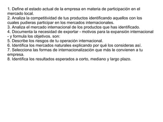 1. Define el estado actual de la empresa en materia de participación en el mercado local. 2. Analiza la competitividad de tus productos identificando aquellos con los cuales pudieras participar en los mercados internacionales. 3. Analiza el mercado internacional de los productos que has identificado. 4. Documenta la necesidad de exportar - motivos para la expansión internacional - y formula los objetivos. son:  5. Describe los riesgos de tu operación internacional. 6. Identifica los mercados naturales explicando por qué los consideras así. 7. Selecciona las formas de internacionalización que más le convienen a tu empresa. 8. Identifica los resultados esperados a corto, mediano y largo plazo. 