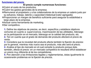 funciones del precio   El precio cumple numerosas funciones: Cubrir el costo de los productos. Cubrir los gastos generales de la empresa. Remunerar al propietario y a los colaboradores de la empresa un salario justo por su esfuerzo, trabajo, talento y capacidad intelectual [valor agregado]. Proporcionar un margen de beneficio suficiente para asegurar la estabilidad a largo plazo de la empresa. Actuar como herramienta de marketing. Ser competitivo. 1.   Define los objetivos de precios, es decir, especifica y establece objetivos comunes en cuanto a: supervivencia, maximización de las utilidades, liderazgo en la participación en el mercado, liderazgo en la calidad del producto, etc.  2 .  Ten en cuenta que el grado de demanda del producto afectará el precio de venta.  3 . Considera que la novedad del producto afecta también la fijación de precios: por lo general, mientras más nuevo sea el producto, más alto será el precio.  4 . Analiza el tipo de mercado en el cual compite tu producto porque éste, también, afecta el precio: en un mercado competitivo le resultará difícil establecer un precio muy diferente al de los competidores.  5 . Pon atención a las limitaciones legales y reglamentarias, éstas igualmente te ocasionarán problemas en la fijación de precios. 