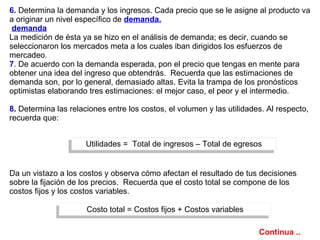 6.   Determina la demanda y los ingresos. Cada precio que se le asigne al producto va a originar un nivel específico de  demanda.   demanda   La medición de ésta ya se hizo en el análisis de demanda; es decir, cuando se seleccionaron los mercados meta a los cuales iban dirigidos los esfuerzos de mercadeo .  7 . De acuerdo con la demanda esperada, pon el precio que tengas en mente para obtener una idea del ingreso que obtendrás.  Recuerda que las estimaciones de demanda son, por lo general, demasiado altas. Evita la trampa de los pronósticos optimistas elaborando tres estimaciones: el mejor caso, el peor y el intermedio. 8 .  Determina las relaciones entre los costos, el volumen y las utilidades. Al respecto, recuerda que:  Da un vistazo a los costos y observa cómo afectan el resultado de tus decisiones sobre la fijación de los precios.  Recuerda que el costo total se compone de los costos fijos y los costos variables. Utilidades =  Total de ingresos – Total de egresos Costo total = Costos fijos + Costos variables Continua .. 