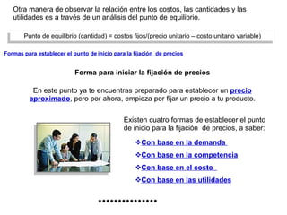 Otra manera de observar la relación entre los costos, las cantidades y las utilidades es a través de un análisis del punto de equilibrio. Existen cuatro formas de establecer el punto de inicio para la fijación  de precios, a saber: Punto de equilibrio (cantidad) = costos fijos/(precio unitario – costo unitario variable) En este punto ya te encuentras preparado para establecer un  precio aproximado , pero por ahora, empieza por fijar un precio a tu producto. Formas para establecer el punto de inicio para la fijación  de precios Forma para iniciar la fijación de precios Con base en la demanda  Con base en la competencia Con base en el costo  Con base en las utilidades *************** 