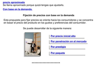 Con base en la demanda.   precio aproximado   Se llama aproximado porque quizá tengas que ajustarlo. Fijación de precios con base en la demanda Por precio inicial alto Por penetración en el mercado Por prestigio Por paquete ********************* Esta propuesta para fijar precios se orienta hacia los consumidores y se concentra en basar el precio del producto en los gustos y preferencias del consumidor.  Se puede desarrollar de la siguiente manera: 