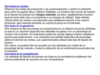 Con base en costos ,  Observar los costos de producción y de comercialización y añadir lo suficiente para cubrir los gastos fijos y obtener utilidades. La manera más común de hacerlo es la fijación de precios con  margen estándar , es decir, estableciendo el precio igual al costo total más un incremento o un margen de utilidad.  Este método cubrirá todos los costos y es adecuado para establecer precios a los nuevos productos, pero siempre teniendo en cuenta el precio en el mercado. Con base en la ganancia Otra manera de fijar los precios es concentrarse en un objetivo anual de utilidades, ya sea en un volumen específico de utilidades en pesos o en un porcentaje de ventas o de inversión. El rendimiento sobre las ventas objetivo implica establecer precios que proporcionen  a la compañía una utilidad específica de porcentaje sobre el volumen de ventas. Los supermercados utilizan este tipo de fijación de precios. Así mismo, se pueden fijar de acuerdo con las utilidades por medio de un porcentaje de las mismas, o hacia la obtención de un rendimiento anual sobre las inversiones. Con base en la competencia Los métodos de fijación de precios con base en la competencia establecen los precios justamente de acuerdo con sus competidores. 
