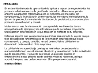 Introducción En esta unidad tendrás la oportunidad de aplicar a tu plan de negocio todos los procesos relacionados con la gestión de mercados.  Al respecto, podrás analizar los aspectos relacionados con el monitoreo del mercado, los competidores, la investigación de mercados, los mercados internacionales, la fijación de precios, los canales de distribución, la publicidad y promoción y los procesos de evaluación y control. Iniciamos con una fundamentación conceptual de los diferentes temas acompañadas de ejemplos y de actividades que te permitirán proyectar tu futura gestión empresarial en lo que toca con el mercado de tu empresa.  Estamos seguros que la experiencia que inicias será de todo tu interés porque toca con aspectos fundamentales de la formación empresarial que estás construyendo y porque, también, te será de muchísima utilidad en tu desempeño profesional en otras empresas. La calidad de los aprendizaje que logres interiorizar dependerá de la responsabilidad con la cual asumas el estudio y la realización de las actividades que te proponemos.  Recuerda que tienes un profesor experto en empresarismo al que puedes acudir cuantas veces lo requieras, así que aprovéchalo para que perfecciones con él tu proyecto empresarial.  Muchos Éxitos 