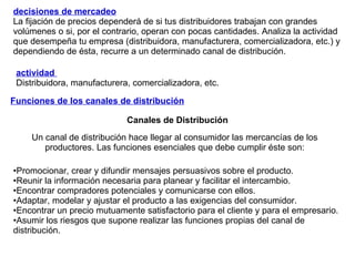 decisiones de mercadeo   La fijación de precios dependerá de si tus distribuidores trabajan con grandes volúmenes o si, por el contrario, operan con pocas cantidades. Analiza la actividad que desempeña tu empresa (distribuidora, manufacturera, comercializadora, etc.) y dependiendo de ésta, recurre a un determinado canal de distribución. actividad  Distribuidora, manufacturera, comercializadora, etc. Funciones de los canales de distribución Canales de Distribución Un canal de distribución hace llegar al consumidor las mercancías de los productores. Las funciones esenciales que debe cumplir éste son: Promocionar, crear y difundir mensajes persuasivos sobre el producto. Reunir la información necesaria para planear y facilitar el intercambio. Encontrar compradores potenciales y comunicarse con ellos. Adaptar, modelar y ajustar el producto a las exigencias del consumidor.  Encontrar un precio mutuamente satisfactorio para el cliente y para el empresario.  Asumir los riesgos que supone realizar las funciones propias del canal de distribución. 