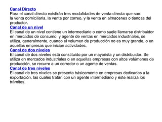Canal Directo   Para el canal directo existirán tres modalidades de venta directa que son:  la venta domiciliaria, la venta por correo, y la venta en almacenes o tiendas del productor.  Canal de un nivel   El canal de un nivel contiene un intermediario o como suele llamarse distribuidor en mercados de consumo, y agente de ventas en mercados industriales, se utiliza, generalmente, cuando el volumen de producción no es muy grande, o en aquellas empresas que inician actividades. Canal de dos niveles El canal de dos niveles está constituido por un mayorista y un distribuidor. Se utiliza en mercados industriales o en aquellas empresas con altos volúmenes de producción, se recurre a un corredor o un agente de ventas. Canal de tres niveles El canal de tres niveles se presenta básicamente en empresas dedicadas a la exportación, las cuales tratan con un agente intermediario y éste realiza los trámites. 