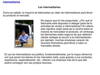 Los intermediarios intermediarios El uso de intermediarios se justifica, fundamentalmente, por la mayor eficiencia con que ponen los bienes en los mercados meta, pues gracias a sus contactos, experiencia, especialización, etc., ofrecen a la empresa más de lo que ella podría conseguir con sus propios recursos. De seguro que te has preguntado: ¿Por qué el fabricante está dispuesto a delegar parte de la actividad de ventas a intermediarios? En efecto, esto significa ceder parte de tu control sobre la manera de mercadear el producto, sin embargo, los fabricantes están seguros de que obtienen ciertas ventajas al recurrir a la intermediación, por ejemplo: muchas empresas carecen de recursos financieros para llevar a cabo un mercadeo directo.  Como es sabido, la mayoría de fabricantes se valen de intermediarios para llevar su producto al mercado.  