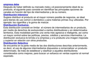 empresa debe   Después de haber definido su mercado meta y el posicionamiento ideal de su producto, el siguiente paso consiste en identificar las principales opciones de canales en función del tipo de intermediarios y de su número. Distribución Intensiva :  Sugiere distribuir el producto en el mayor número posible de negocios, es ideal para bienes de uso común o doméstico y para materias primas muy utilizadas. Por ejemplo: los cigarrillos y la goma de mascar. Distribución Exclusiva :  Esta distribución consiste en limitar  el número de intermediarios de un producto, por medio de derechos de exclusividad a ciertos distribuidores y en determinados territorios. Esta modalidad permite una venta más agresiva e inteligente, así como un mayor control sobre las políticas, precios, créditos y servicios intermedios. La distribución exclusiva le brinda a tu empresa y a tu producto una imagen mejorada y superior en relación con otros productos. Distribución Selectiva :  Se encuentra en la parte media de las dos distribuciones descritas anteriormente, es decir, el uso de algunos intermediarios dispuestos a comercializar un producto determinado. Se trata de establecer y clasificar a aquellos distribuidores considerados como mejores, para buscar un esfuerzo en ventas superior al normal esperado. 