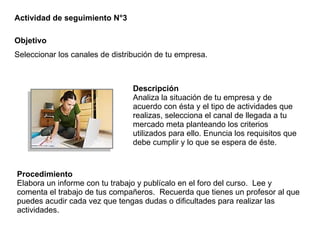 Descripción Analiza la situación de tu empresa y de acuerdo con ésta y el tipo de actividades que realizas, selecciona el canal de llegada a tu mercado meta planteando los criterios utilizados para ello. Enuncia los requisitos que debe cumplir y lo que se espera de éste. Actividad de seguimiento N°3 Objetivo Seleccionar los canales de distribución de tu empresa. Procedimiento Elabora un informe con tu trabajo y publícalo en el foro del curso.  Lee y comenta el trabajo de tus compañeros.  Recuerda que tienes un profesor al que puedes acudir cada vez que tengas dudas o dificultades para realizar las actividades. 