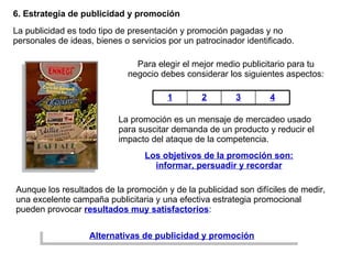 6. Estrategia de publicidad y promoción La publicidad es todo tipo de presentación y promoción pagadas y no personales de ideas, bienes o servicios por un patrocinador identificado.  La promoción es un mensaje de mercadeo usado para suscitar demanda de un producto y reducir el impacto del ataque de la competencia. Aunque los resultados de la promoción y de la publicidad son difíciles de medir, una excelente campaña publicitaria y una efectiva estrategia promocional pueden provocar  resultados muy satisfactorios : Para elegir el mejor medio publicitario para tu negocio debes considerar los siguientes aspectos: Alternativas de publicidad y promoción Los objetivos de la promoción son: informar, persuadir y recordar 1 2 3 4 