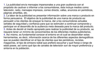 1 . La publicidad envía mensajes impersonales a una gran audiencia con el propósito de cautivar o informar a los consumidores, ésta incluye medios como: televisión, radio, mensajes impresos, correo directo, vallas, anuncios en periódicos, páginas amarillas, etc.  2 . La labor de la publicidad es presentar información sobre una marca o producto en forma persuasiva.  El objetivo de la publicidad de una marca de producto es: persuadir a los clientes de ensayar la marca, dar a los consumidores actuales señales de seguridad y confianza para que se estimulen a continuar comprando y participar en el desarrollo de la audiencia meta deseada para la marca del producto. 3.  Antes de decidir el medio apropiado para realizar la publicidad de su producto, se requiere tener un mínimo de conocimientos de los diferentes medios publicitarios.  4 . Así mismo, es fundamental conocer el entorno en el cual se desarrollan estas herramientas, es decir, información acerca de los diferentes aspectos demográficos que se pueden identificar en el tipo de clientes que lee periódicos, revistas, magazines, el tipo de emisora radial que prefiere escuchar y qué franja o rango de edad posee, así como qué tipo de canales de televisión son de mayor preferencia y sintonía en la población.  