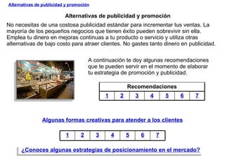 Alternativas de publicidad y promoción No necesitas de una costosa publicidad estándar para incrementar tus ventas. La mayoría de los pequeños negocios que tienen éxito pueden sobrevivir sin ella.  Emplea tu dinero en mejoras continuas a tu producto o servicio y utiliza otras alternativas de bajo costo para atraer clientes. No gastes tanto dinero en publicidad.  Alternativas de publicidad y promoción A continuación te doy algunas recomendaciones que te pueden servir en el momento de elaborar tu estrategia de promoción y publicidad. Algunas formas creativas para atender a los clientes ¿Conoces algunas estrategias de posicionamiento en el mercado? Recomendaciones 1 2 3 4 5 6 7 1 2 3 4 5 6 7 