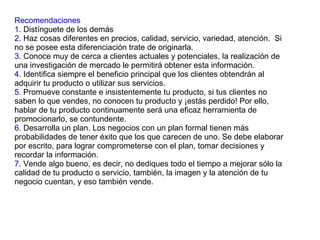 Recomendaciones 1.  Distínguete de los demás 2.  Haz cosas diferentes en precios, calidad, servicio, variedad, atención.  Si no se posee esta diferenciación trate de originarla. 3 . Conoce muy de cerca a clientes actuales y potenciales, la realización de una investigación de mercado le permitirá obtener esta información. 4 . Identifica siempre el beneficio principal que los clientes obtendrán al adquirir tu producto o utilizar sus servicios. 5 . Promueve constante e insistentemente tu producto, si tus clientes no saben lo que vendes, no conocen tu producto y ¡estás perdido! Por ello, hablar de tu producto continuamente será una eficaz herramienta de promocionarlo, se contundente. 6.  Desarrolla un plan. Los negocios con un plan formal tienen más probabilidades de tener éxito que los que carecen de uno. Se debe elaborar por escrito, para lograr comprometerse con el plan, tomar decisiones y recordar la información. 7 . Vende algo bueno, es decir, no dediques todo el tiempo a mejorar sólo la calidad de tu producto o servicio, también, la imagen y la atención de tu negocio cuentan, y eso también vende. 