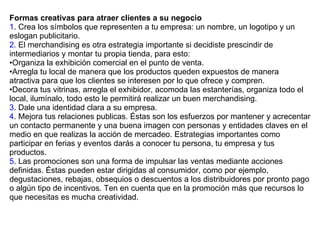 Formas creativas para atraer clientes a su negocio 1 . Crea los símbolos que representen a tu empresa: un nombre, un logotipo y un eslogan publicitario. 2.  El merchandising es otra estrategia importante si decidiste prescindir de intermediarios y montar tu propia tienda, para esto:  Organiza la exhibición comercial en el punto de venta.  Arregla tu local de manera que los productos queden expuestos de manera atractiva para que los clientes se interesen por lo que ofrece y compren.  Decora tus vitrinas, arregla el exhibidor, acomoda las estanterías, organiza todo el local, ilumínalo, todo esto le permitirá realizar un buen merchandising.  3 . Dale una identidad clara a su empresa. 4 . Mejora tus relaciones publicas. Éstas son los esfuerzos por mantener y acrecentar un contacto permanente y una buena imagen con personas y entidades claves en el medio en que realizas la acción de mercadeo. Estrategias importantes como participar en ferias y eventos darás a conocer tu persona, tu empresa y tus productos. 5 . Las promociones son una forma de impulsar las ventas mediante acciones definidas. Éstas pueden estar dirigidas al consumidor, como por ejemplo, degustaciones, rebajas, obsequios o descuentos a los distribuidores por pronto pago o algún tipo de incentivos. Ten en cuenta que en la promoción más que recursos lo que necesitas es mucha creatividad. 