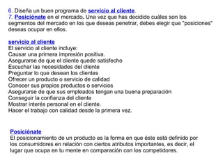 6 . Diseña un buen programa de  servicio al cliente . 7 .  Posiciónate  en el mercado .  Una vez que has decidido cuáles son los segmentos del mercado en los que deseas penetrar, debes elegir que "posiciones" deseas ocupar en ellos. servicio al cliente   El servicio al cliente incluye:  Causar una primera impresión positiva. Asegurarse de que el cliente quede satisfecho Escuchar las necesidades del cliente Preguntar lo que desean los clientes Ofrecer un producto o servicio de calidad Conocer sus propios productos o servicios Asegurarse de que sus empleados tengan una buena preparación Conseguir la confianza del cliente Mostrar interés personal en el cliente. Hacer el trabajo con calidad desde la primera vez. Posiciónate   El posicionamiento de un producto es la forma en que éste está definido por los consumidores en relación con ciertos atributos importantes, es decir, el lugar que ocupa en tu mente en comparación con los competidores.  