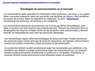 ¿Conoces algunas estrategias de posicionamiento en el mercado? Estrategias de posicionamiento en el mercado Los consumidores están saturados de información sobre productos y servicios, y no pueden hacer una nueva evaluación cada vez que tienen que decidirse por alguno. Para simplificar el proceso de compra, éstos los organizan en categorías, es decir, " posicionan " mentalmente los productos, los servicios y las compañías.  Los consumidores posicionan los productos con o sin ayuda de los mercadólogos, pero éstos no quieren que esta posición sea producto del azar. Planean las posiciones que han de otorgarles las mayores ventajas dentro de los mercados meta seleccionados y diseñan mezclas de mercadotecnia para crear las posiciones planteadas. Los mercadólogos siguen diferentes estrategias de posicionamiento. Pueden posicionar los productos según ciertos atributos de producto específicos, por ejemplo: el Ford Festiva anuncia sus precios moderados y Saab promueve su alto desempeño.  Los productos también pueden posicionarse según las necesidades que satisfacen o los beneficios que ofrecen o pueden posicionarse según las ocasiones de uso. Un producto también puede posicionarse directamente en contra de un competidor. Finalmente, el producto también puede posicionarse entre diferentes clases de productos. 
