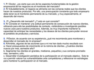 1 . P:/ Doctor, ¿es cierto que uno de los aspectos fundamentales de la gestión empresarial de los negocios es el monitoreo del mercado? 2 . R/ Indudablemente, el negocio se alimenta con las compras reales que los clientes hacen de nuestros productos. Por ello, una preocupación constante que todo empresario debe tener es el monitoreo permanente de su mercado, y muy especialmente, el desarrollo del mismo. 3. . P/ ¿Desarrollo del mercado? ¿Y esto en qué consiste? 4 . R/ Consiste en mantener una actitud permanente de consecución de nuevos clientes, utilizando para ello las posibilidades de contacto, visitándolos e investigando posibles nuevos usos para nuestros productos. Además, es muy importante mantener la capacidad de anticipar las necesidades y los deseos de los clientes para poder renovar el portafolio de productos y servicios. 5.  P/Doctor, de acuerdo con su experiencia ¿qué me recomienda para monitorear y desarrollar el mercado de mi empresa?  6.  R/Andrés, algunas de las acciones que a mi me han dado mucho resultado son:  a. Hacer presupuestos de crecimiento en la nómina de clientes. ¿Cuántos clientes nuevos por mes, semestre año?  b. Segmentar los clientes en grandes, medianos, pequeños y sus compras promedio mes, semestre y año. c. Desarrollar investigación periódica de tu participación en el mercado objetivo.  Esto te va a permitir valorar tus vulnerabilidades ante competidores y reflexionar en estrategias para mantener tu participación en el mercado. 