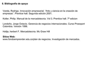 8. Bibliografía de apoyo Varela, Rodrigo. Innovación empresarial. “Arte y ciencia en la creación de empresas”. Prentice hall. Segunda edición.2001. Kotler, Philip. Manual de la mercadotecnia.  Vol 3. Prentice hall. 7ª edicion Londoño, Jorge Octavio. Gerencia de negocios internacionales. Curso Proexport Colombia. Versión 1996. Holtje, herbert F. Mercadotecnia. Mc Graw Hill Sitios Web: www.fondoemprender.edu.co/plan de negocios. Investigación de mercados. 