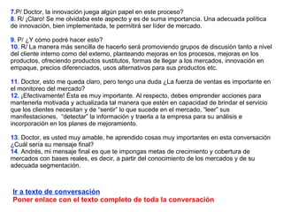 7. P/ Doctor, la innovación juega algún papel en este proceso? 8 .  R/ ¡Claro! Se me olvidaba este aspecto y es de suma importancia. Una adecuada política de innovación, bien implementada, te permitirá ser líder de mercado.  9 . P/ ¿Y cómo podré hacer esto?  10 . R/ La manera más sencilla de hacerlo será promoviendo grupos de discusión tanto a nivel del cliente interno como del externo, planteando mejoras en los procesos, mejoras en los productos, ofreciendo productos sustitutos, formas de llegar a los mercados, innovación en empaque, precios diferenciados, usos alternativos para sus productos etc. 11 . Doctor, esto me queda claro, pero tengo una duda ¿La fuerza de ventas es importante en el monitoreo del mercado? 12.  ¡Efectivamente! Ésta es muy importante. Al respecto, debes emprender acciones para mantenerla motivada y actualizada tal manera que estén en capacidad de brindar el servicio que los clientes necesitan y de “sentir” lo que sucede en el mercado, “leer” sus manifestaciones,  “detectar” la información y traerla a la empresa para su análisis e incorporación en los planes de mejoramiento. 13 . Doctor, es usted muy amable, he aprendido cosas muy importantes en esta conversación ¿Cuál sería su mensaje final?  14 . Andrés, mi mensaje final es que te impongas metas de crecimiento y cobertura de mercados con bases reales, es decir, a partir del conocimiento de los mercados y de su adecuada segmentación. Ir a texto de conversación Poner enlace con el texto completo de toda la conversación 