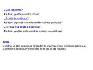 ¿Qué vendemos? Es decir, ¿cuál es nuestra oferta? ¿A quién le vendemos? Es decir, ¿quiénes van a demandar nuestros productos? ¿Por qué nos eligen a nosotros? Es decir, ¿cuáles serán nuestras ventajas competitivas? ayuda   Construir un plan de negocio alrededor de una misión bien formulada posibilita a la compañía eficiencia y efectividad en el uso de los recursos. 