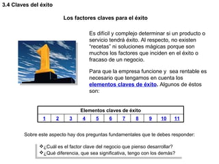 3.4 Claves del éxito Los factores claves para el éxito Es difícil y complejo determinar si un producto o servicio tendrá éxito. Al respecto, no existen “recetas” ni soluciones mágicas porque son muchos los factores que inciden en el éxito o fracaso de un negocio.  Para que la empresa funcione y  sea rentable es necesario que tengamos en cuenta los  elementos claves de éxito .  Algunos de éstos son:  ¿Cuál es el factor clave del negocio que pienso desarrollar? ¿Qué diferencia, que sea significativa ,  tengo con los demás?  Sobre este aspecto hay dos preguntas fundamentales que te debes responder: Elementos claves de éxito 1 2 3 4 5 6 7 8 9 10 11 