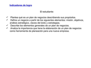Indicadores de logro Plantea qué es un plan de negocios describiendo sus propósitos. Define un negocio a partir de los siguientes elementos: misión, objetivos, análisis estratégico, claves del éxito y estrategias. Describe los elementos generales de un plan de negocios.  Analiza la importancia que tiene la elaboración de un plan de negocios como herramienta de planeación para una nueva empresa.  El estudiante: 