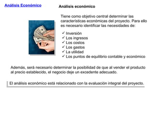Análisis Económico Tiene como objetivo central determinar las características económicas del proyecto. Para ello es necesario identificar las necesidades de: Además, será necesario determinar la posibilidad de que al vender el producto al precio establecido, el negocio deje un excedente adecuado. El análisis económico está relacionado con la evaluación integral del proyecto. Análisis económico Inversión  Los ingresos  Los costos Los gastos La utilidad Los puntos de equilibrio contable y económico 