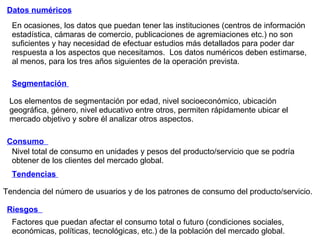En ocasiones, los datos que puedan tener las instituciones (centros de información estadística, cámaras de comercio, publicaciones de agremiaciones etc.) no son suficientes y hay necesidad de efectuar estudios más detallados para poder dar respuesta a los aspectos que necesitamos.  Los datos numéricos deben estimarse, al menos, para los tres años siguientes de la operación prevista. Datos numéricos Segmentación  Consumo  Tendencias  Riesgos  Factores que puedan afectar el consumo total o futuro (condiciones sociales, económicas, políticas, tecnológicas, etc.) de la población del mercado global. Los elementos de segmentación por edad, nivel socioeconómico, ubicación geográfica, género, nivel educativo entre otros, permiten rápidamente ubicar el mercado objetivo y sobre él analizar otros aspectos. Nivel total de consumo en unidades y pesos del producto/servicio que se podría obtener de los clientes del mercado global. Tendencia del número de usuarios y de los patrones de consumo del producto/servicio. 